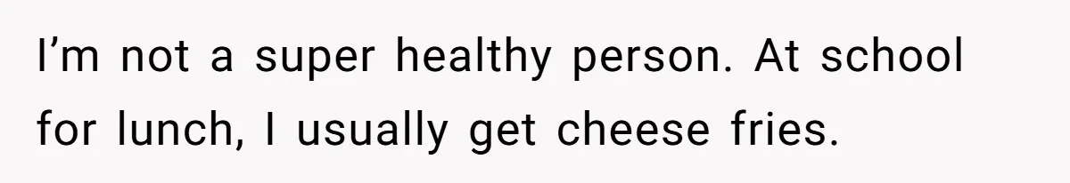 I’m not a super healthy person. At school for lunch, I usually get cheese fries.