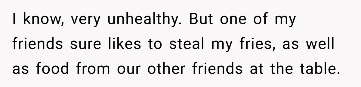 I know, very unhealthy. But one of my friends sure likes to steal my fries, as well as food from our other friends at the table.