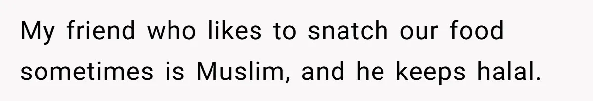 My friend who likes to snatch our food sometimes is Muslim, and he keeps halal.