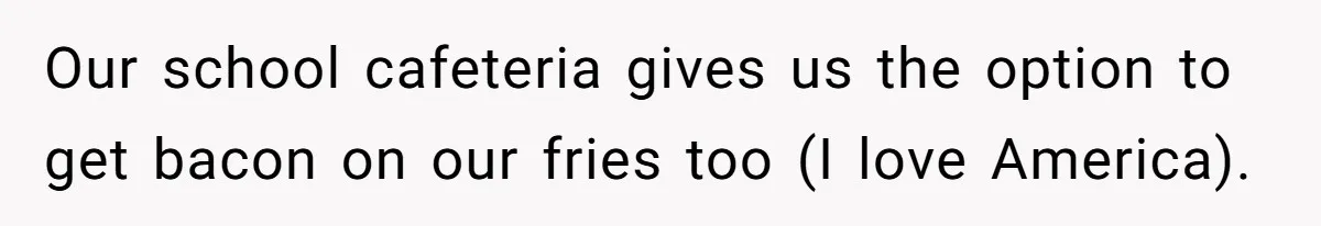 Our school cafeteria gives us the option to get bacon on our fries too (I love America).