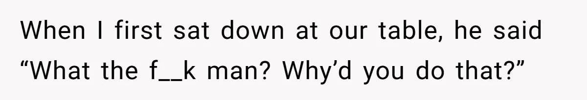 When I first sat down at our table, he said “What the f__k man? Why’d you do that?”