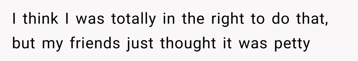 I think I was totally in the right to do that, but my friends just thought it was petty