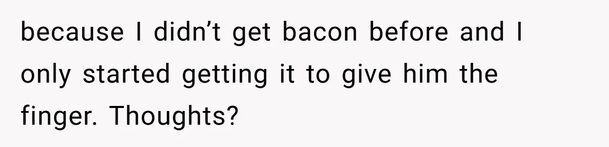 because I didn’t get bacon before and I only started getting it to give him the finger. Thoughts?