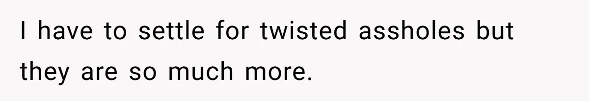 I have to settle for twisted assholes but they are so much more.