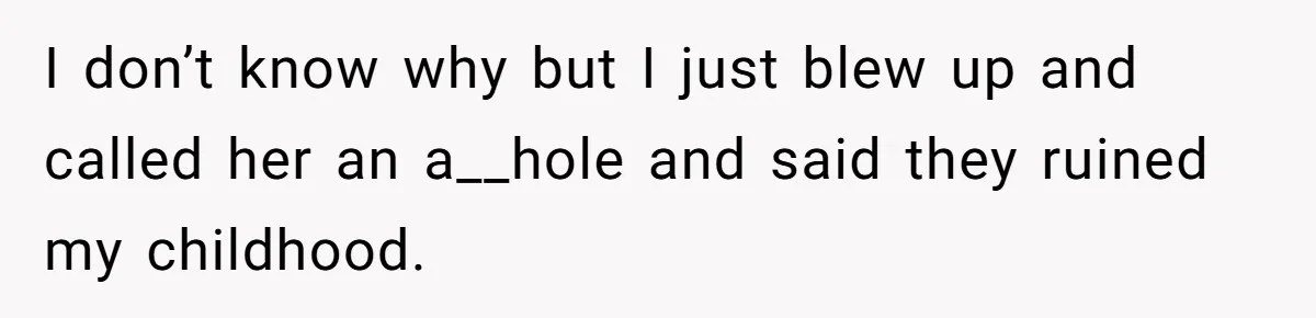 I don’t know why but I just blew up and called her an a__hole and said they ruined my childhood.