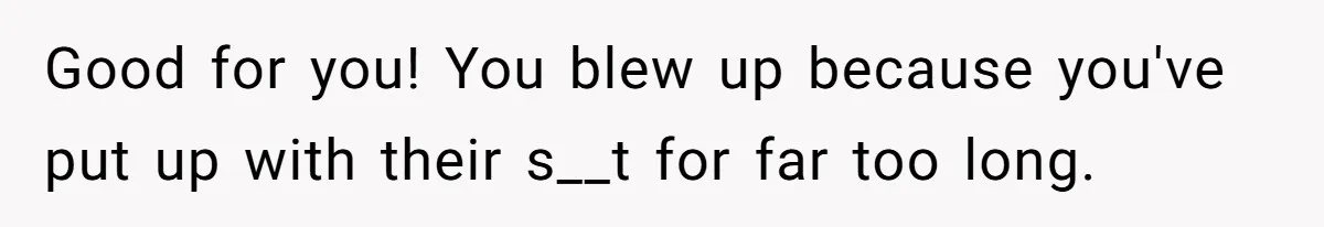 Good for you! You blew up because you've put up with their s__t for far too long.