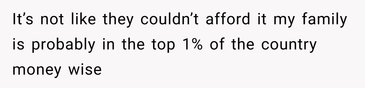 It’s not like they couldn’t afford it my family is probably in the top 1% of the country money wise