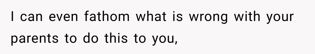 I can even fathom what is wrong with your parents to do this to you,