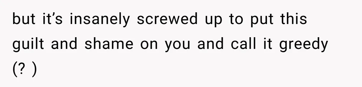 but it’s insanely screwed up to put this guilt and shame on you and call it greedy (? )