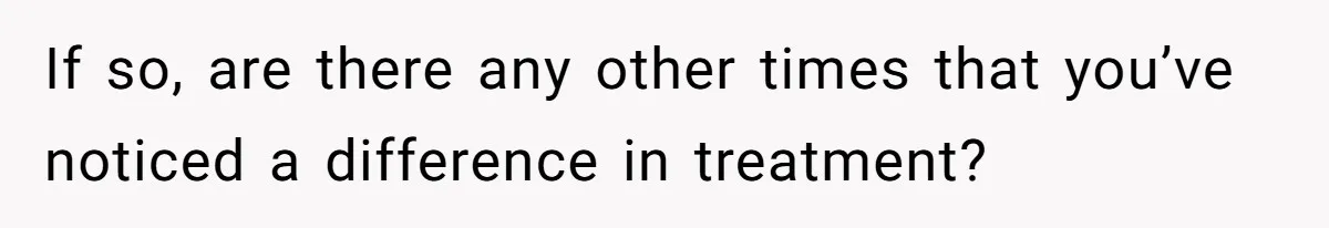 If so, are there any other times that you’ve noticed a difference in treatment?