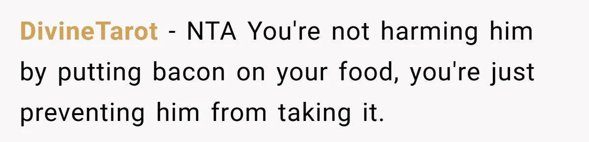 DivineTarot − NTA You're not harming him by putting bacon on your food, you're just preventing him from taking it.