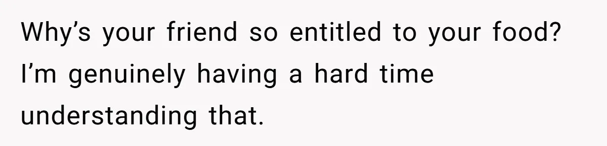 Why’s your friend so entitled to your food? I’m genuinely having a hard time understanding that.