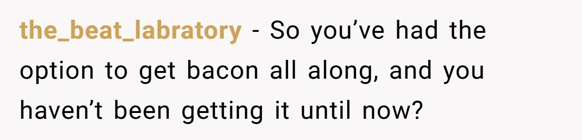 the_beat_labratory − So you’ve had the option to get bacon all along, and you haven’t been getting it until now?