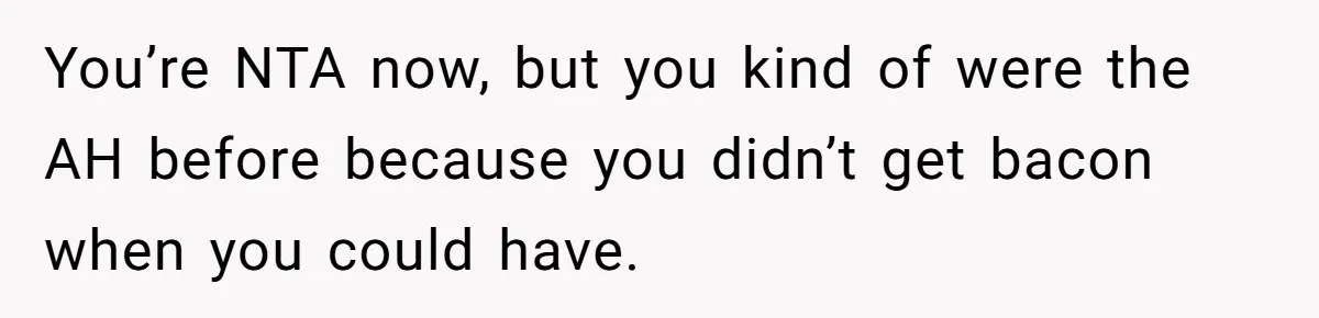 You’re NTA now, but you kind of were the AH before because you didn’t get bacon when you could have.