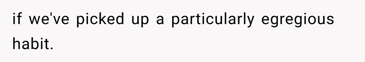 if we've picked up a particularly egregious habit.