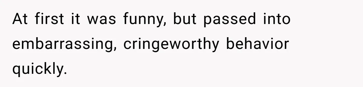 At first it was funny, but passed into embarrassing, cringeworthy behavior quickly.