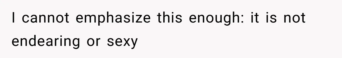 I cannot emphasize this enough: it is not endearing or sexy