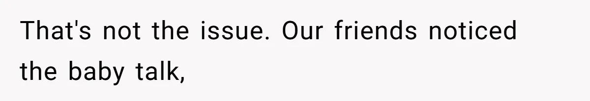 That's not the issue. Our friends noticed the baby talk,