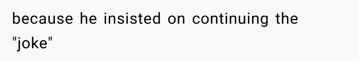 because he insisted on continuing the "joke"