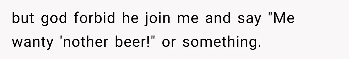 but god forbid he join me and say "Me wanty 'nother beer!" or something.