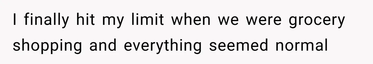 I finally hit my limit when we were grocery shopping and everything seemed normal