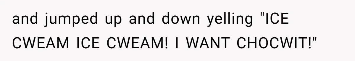 and jumped up and down yelling "ICE CWEAM ICE CWEAM! I WANT CHOCWIT!"