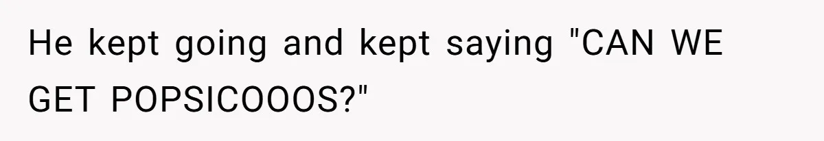 He kept going and kept saying "CAN WE GET POPSICOOOS?"