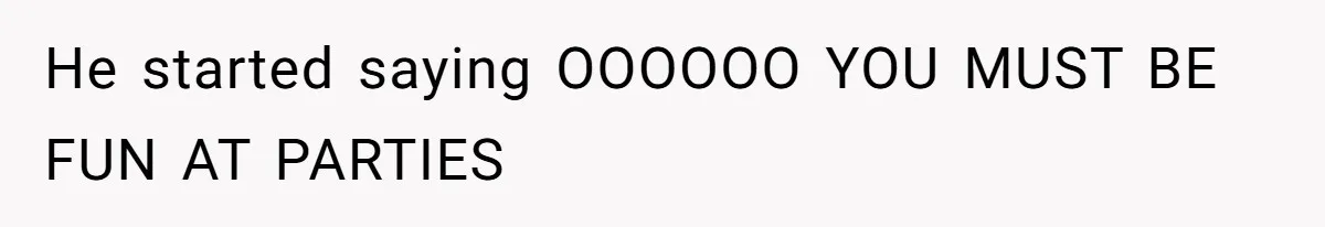 He started saying OOOOOO YOU MUST BE FUN AT PARTIES