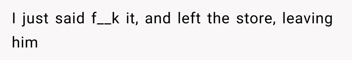 I just said f__k it, and left the store, leaving him