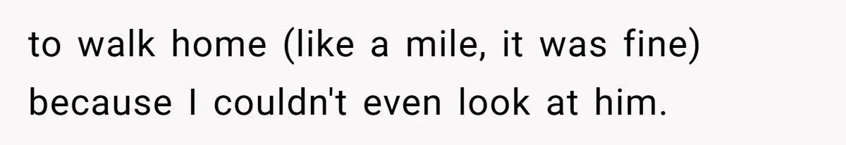 to walk home (like a mile, it was fine) because I couldn't even look at him.
