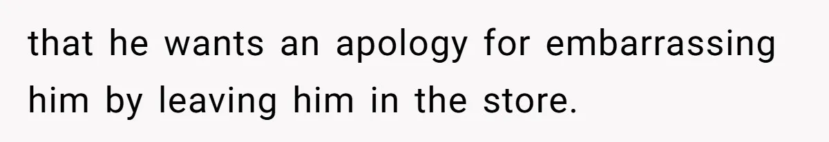 that he wants an apology for embarrassing him by leaving him in the store.