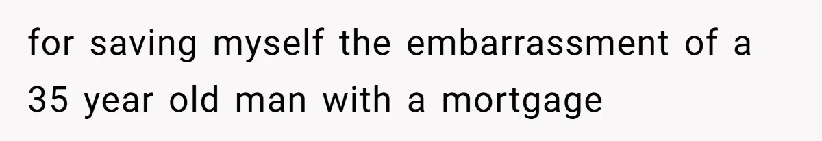for saving myself the embarrassment of a 35 year old man with a mortgage