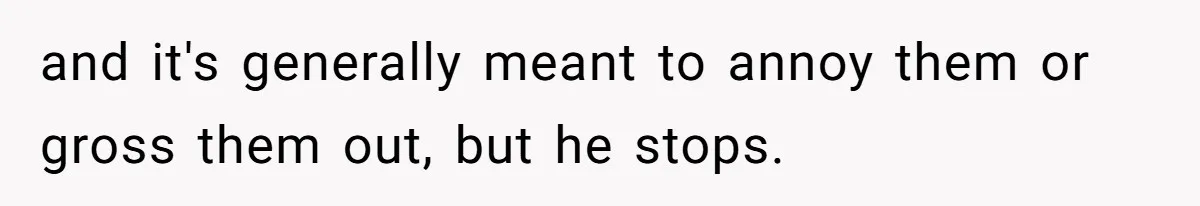 and it's generally meant to annoy them or gross them out, but he stops.
