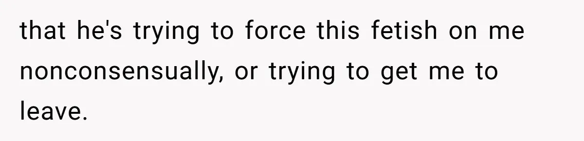 that he's trying to force this fetish on me nonconsensually, or trying to get me to leave.