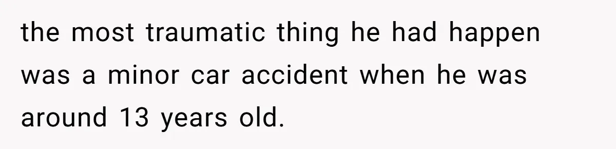 the most traumatic thing he had happen was a minor car accident when he was around 13 years old.