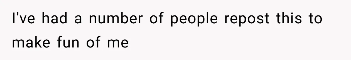 I've had a number of people repost this to make fun of me