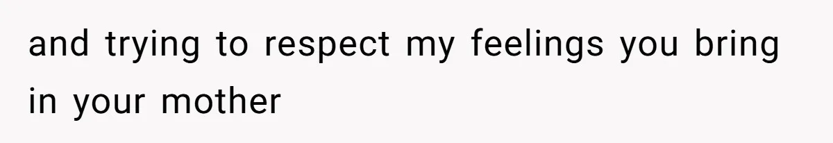 and trying to respect my feelings you bring in your mother