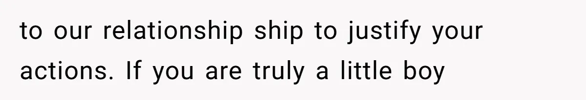 to our relationship ship to justify your actions. If you are truly a little boy