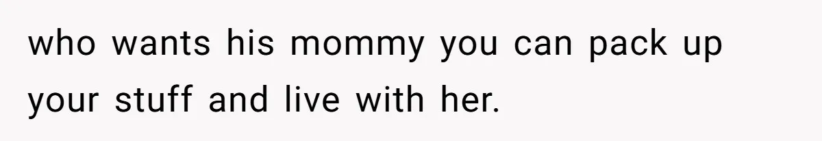 who wants his mommy you can pack up your stuff and live with her.