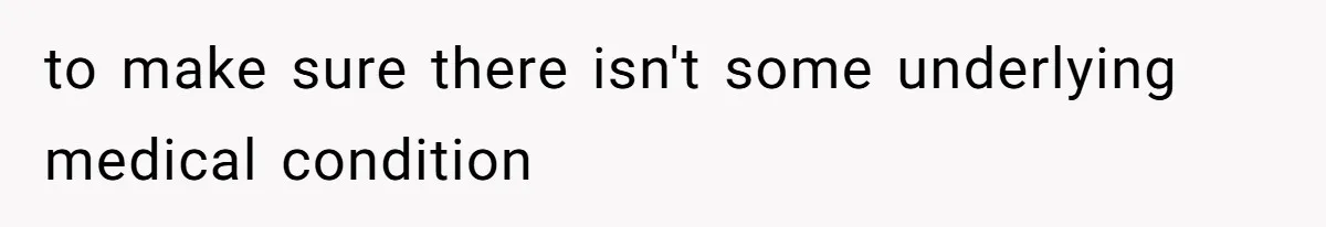 to make sure there isn't some underlying medical condition