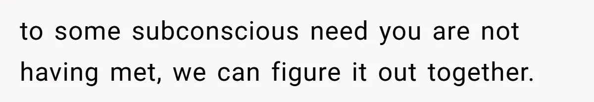 to some subconscious need you are not having met, we can figure it out together.