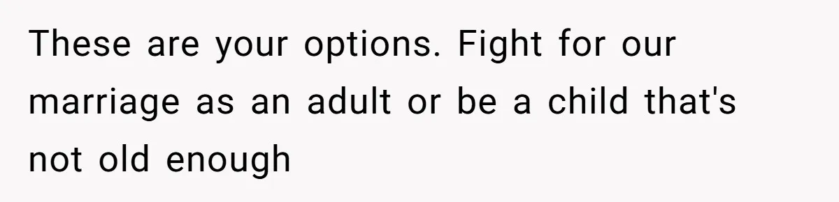 These are your options. Fight for our marriage as an adult or be a child that's not old enough