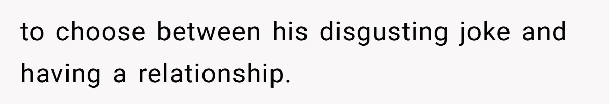 to choose between his disgusting joke and having a relationship.