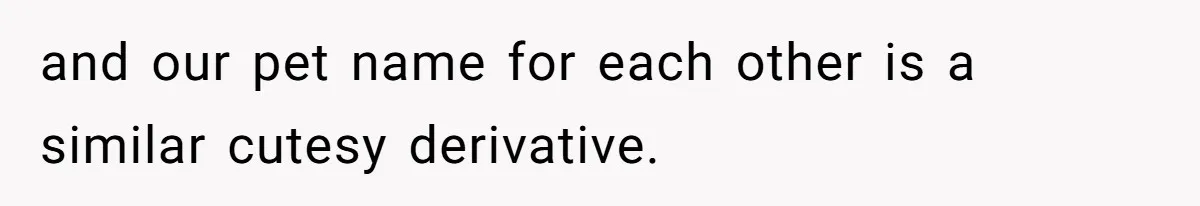 and our pet name for each other is a similar cutesy derivative.