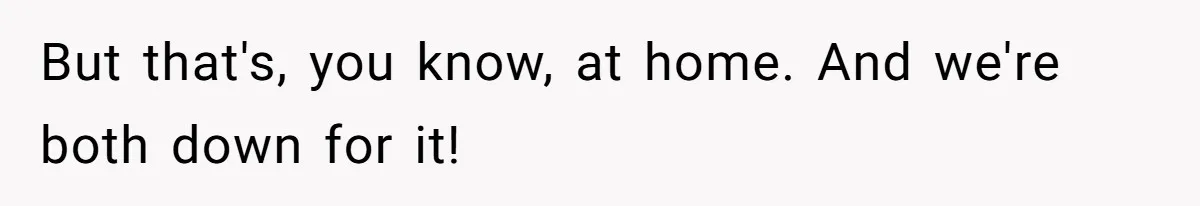 But that's, you know, at home. And we're both down for it!