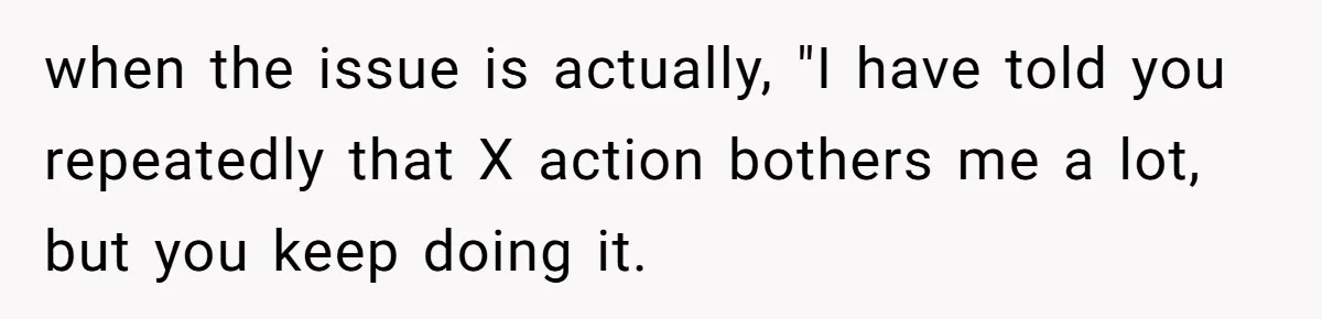 when the issue is actually, "I have told you repeatedly that X action bothers me a lot, but you keep doing it.