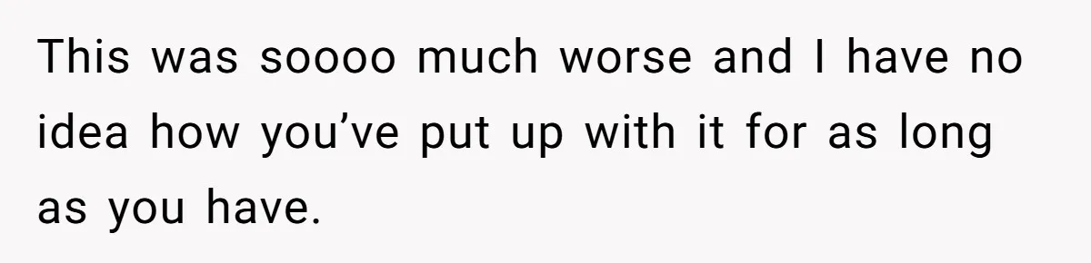 This was soooo much worse and I have no idea how you’ve put up with it for as long as you have.
