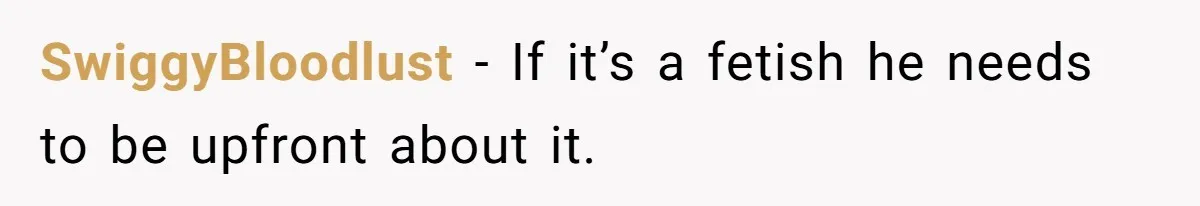 SwiggyBloodlust − If it’s a fetish he needs to be upfront about it.