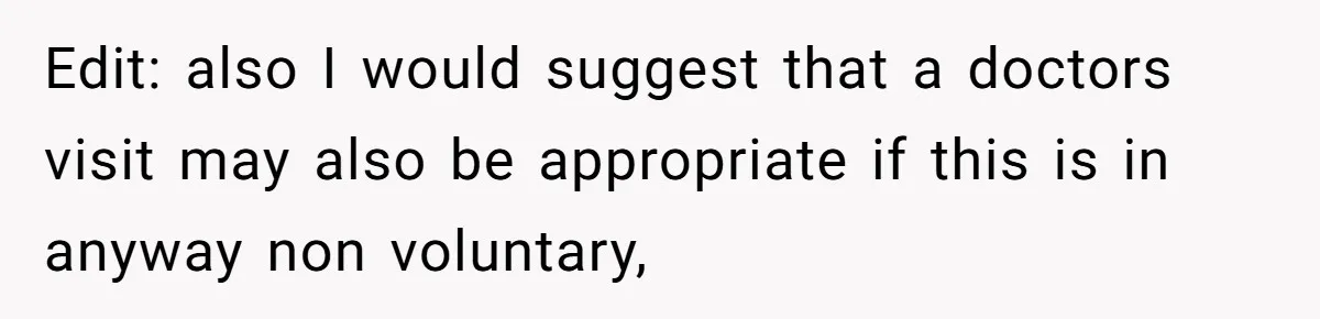 Edit: also I would suggest that a doctors visit may also be appropriate if this is in anyway non voluntary,