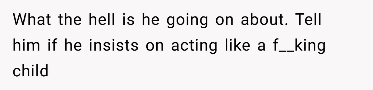 What the hell is he going on about. Tell him if he insists on acting like a f__king child